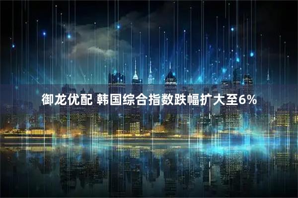 御龙优配 韩国综合指数跌幅扩大至6%