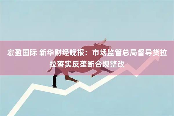 宏盈国际 新华财经晚报：市场监管总局督导货拉拉落实反垄断合规整改