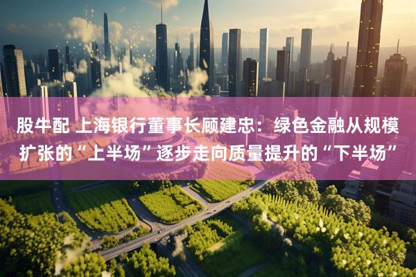 股牛配 上海银行董事长顾建忠：绿色金融从规模扩张的“上半场”逐步走向质量提升的“下半场”