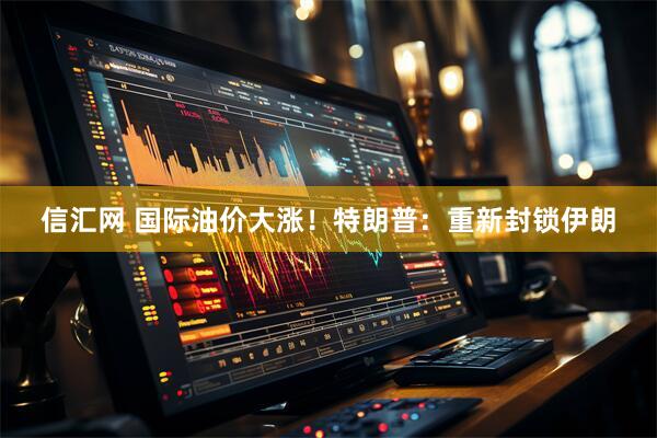 信汇网 国际油价大涨！特朗普：重新封锁伊朗