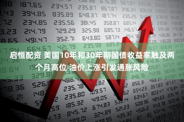 启恒配资 美国10年和30年期国债收益率触及两个月高位 油价上涨引发通胀风险