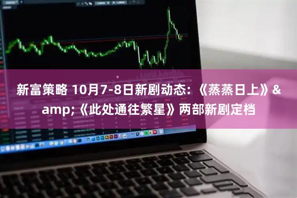 新富策略 10月7-8日新剧动态: 《蒸蒸日上》&《此处通往繁星》两部新剧定档