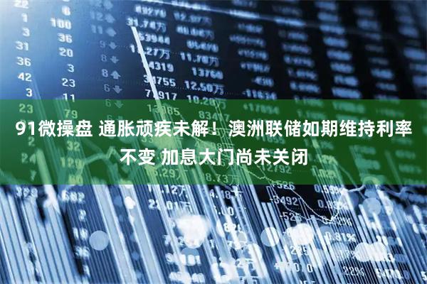 91微操盘 通胀顽疾未解！澳洲联储如期维持利率不变 加息大门尚未关闭