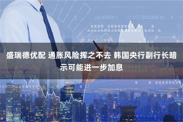 盛瑞德优配 通胀风险挥之不去 韩国央行副行长暗示可能进一步加息